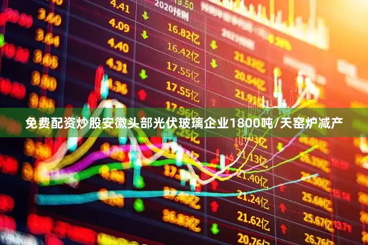 免费配资炒股安徽头部光伏玻璃企业1800吨/天窑炉减产