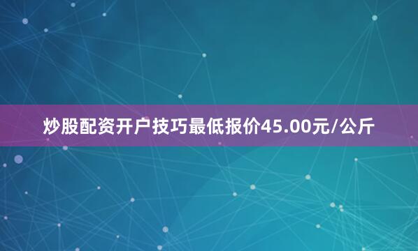 炒股配资开户技巧最低报价45.00元/公斤