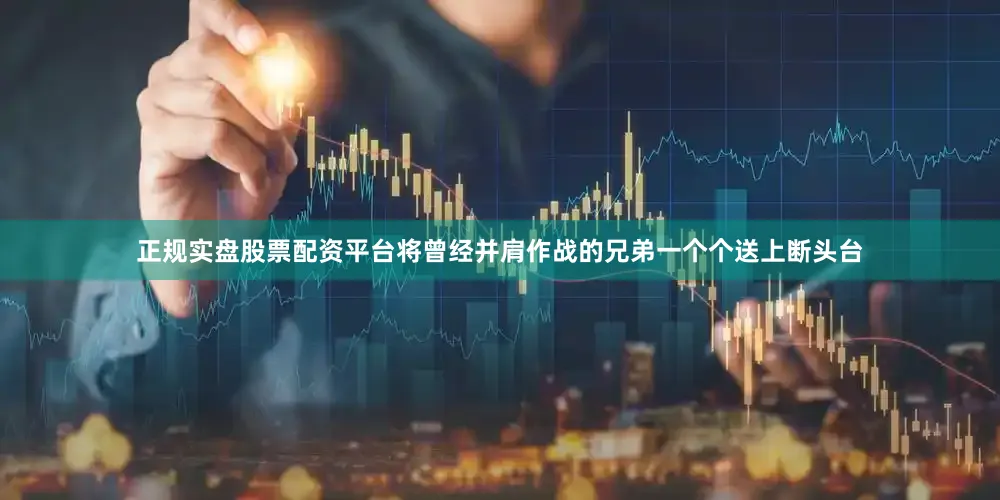 正规实盘股票配资平台将曾经并肩作战的兄弟一个个送上断头台